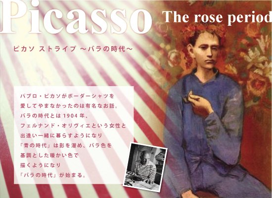 パブロ・ピカソがボーダーシャツを愛してやまなかったのは有名なお話。バラの時代とは1904年、フェルナンド・オリヴィエという女性と出逢い一緒に暮らすようになり「青の時代」は影を潜め、バラ色を基調とした暖かい色で描くようになり「バラの時代」が始まる。