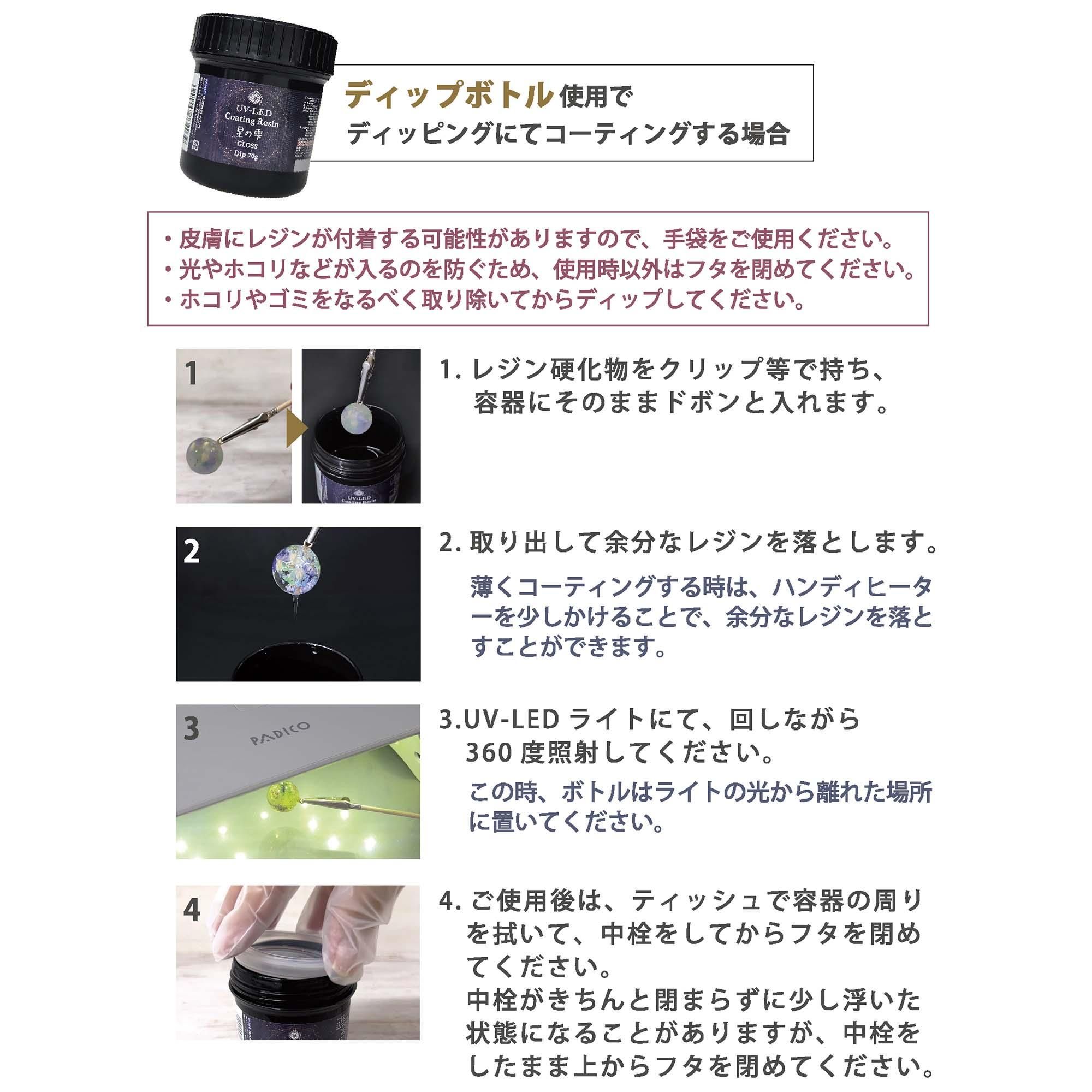 ディップボトル使用でディッピングにてコーティングする場合<br />
・皮膚にレジンが付着する可能性がありますので手袋をご使用ください・光やほこりなどが入るのを防ぐため使用時以外はふたをしめてください・埃や塵をなるべく取り除いてからディップしてください1.レジン硬化物をクリップ等で持ち、容器にそのままドボンと入れます2.取り出して余分なレジンを落とします薄くコーティングする時はハンディヒーターを少しかけることで余分なレジンを落とすことができます3.UV-LEDライトにて回しながら360度照射してくださいこの時レジンボトルはライトから離れた場所に置いてください<br />
4.ご使用後はティッシュで容器のまわりを拭いて中栓をしてからフタを閉めてください中栓がきちんと閉まらずに少し浮いた状態になることがあります、中栓をしたまま上から蓋をしめてください