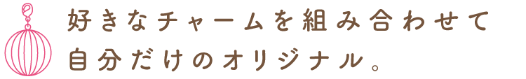 好きなチャームを組み合わせて自分だけのオリジナル。