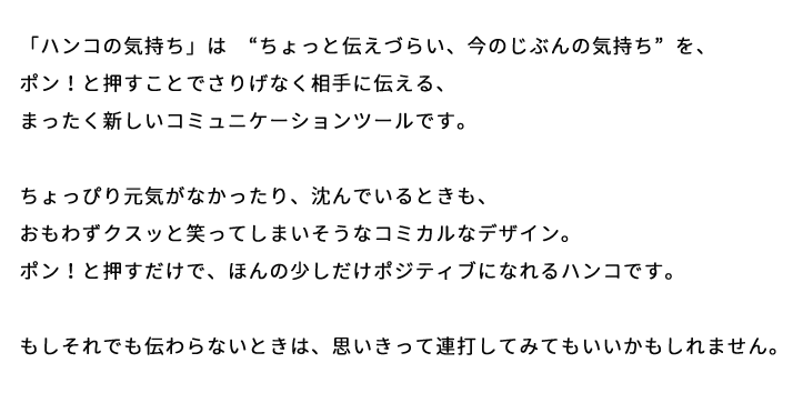 「ハンコの気持ち」は “ちょっと伝えづらい、今のじぶんの気持ち”を、ポン！と押すことでさりげなく相手に伝える、まったく新しいコミュニケーションツールです。ちょっぴり元気がなかったり、沈んでいるときも、おもわずクスッと笑ってしまいそうなコミカルなデザイン。