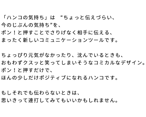 「ハンコの気持ち」は “ちょっと伝えづらい、今のじぶんの気持ち”を、ポン！と押すことでさりげなく相手に伝える、まったく新しいコミュニケーションツールです。ちょっぴり元気がなかったり、沈んでいるときも、おもわずクスッと笑ってしまいそうなコミカルなデザイン。